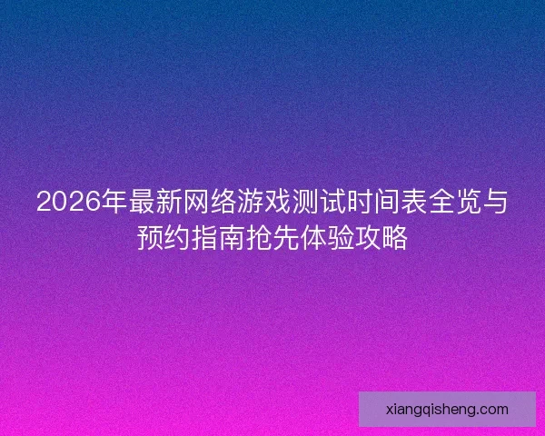 2026年最新网络游戏测试时间表全览与预约指南抢先体验攻略