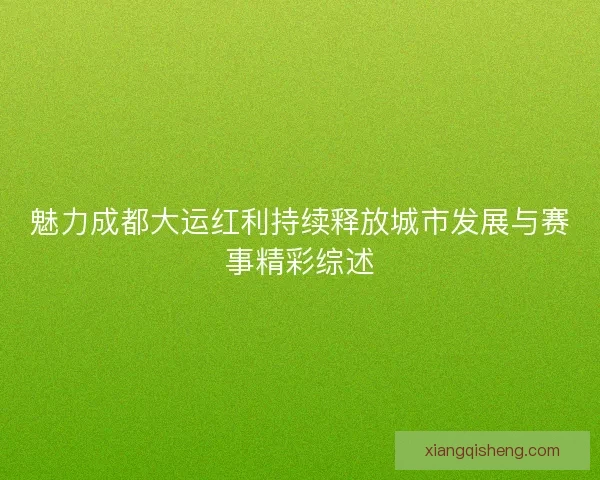 魅力成都大运红利持续释放城市发展与赛事精彩综述