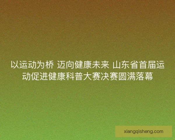 以运动为桥 迈向健康未来 山东省首届运动促进健康科普大赛决赛圆满落幕