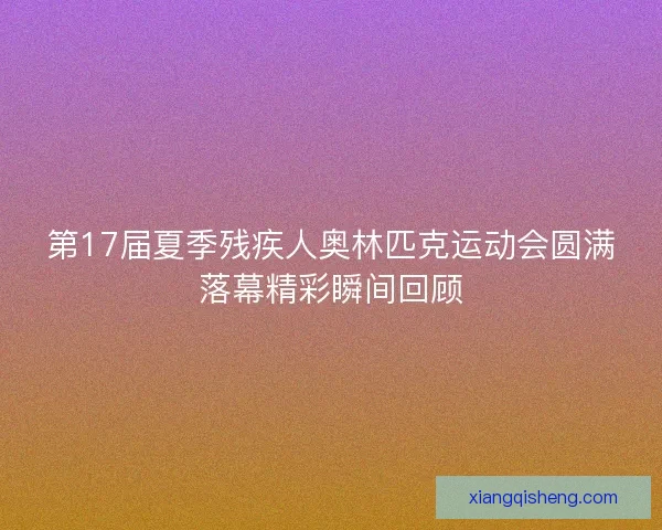 第17届夏季残疾人奥林匹克运动会圆满落幕精彩瞬间回顾