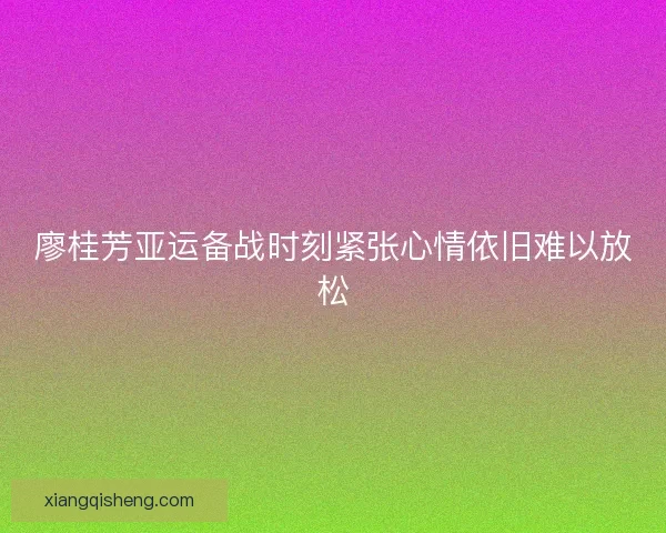 廖桂芳亚运备战时刻紧张心情依旧难以放松