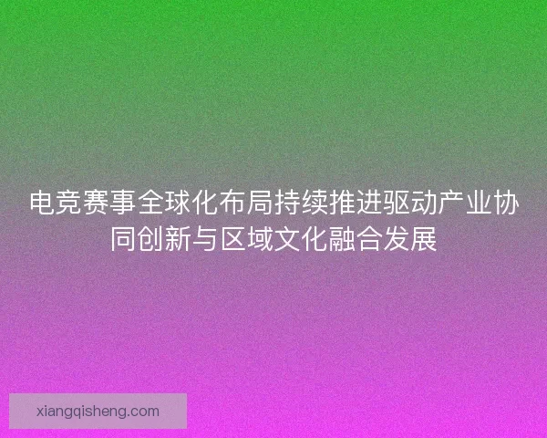 电竞赛事全球化布局持续推进驱动产业协同创新与区域文化融合发展