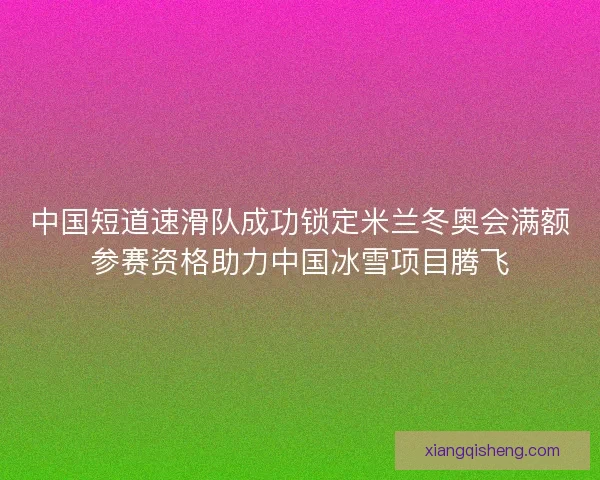 中国短道速滑队成功锁定米兰冬奥会满额参赛资格助力中国冰雪项目腾飞